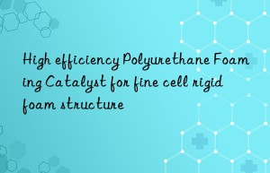 High efficiency Polyurethane Foaming Catalyst for fine cell rigid foam structure