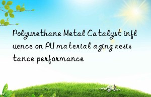 Polyurethane Metal Catalyst influence on PU material aging resistance performance