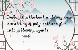 Evaluating the heat and long-term durability of polyurethane glue anti-yellowing agents
