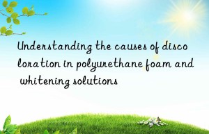 Understanding the causes of discoloration in polyurethane foam and whitening solutions