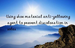 Using shoe material anti-yellowing agent to prevent discoloration in soles