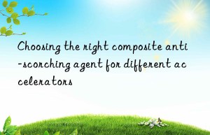 Choosing the right composite anti-scorching agent for different accelerators