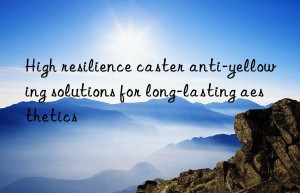 High resilience caster anti-yellowing solutions for long-lasting aesthetics