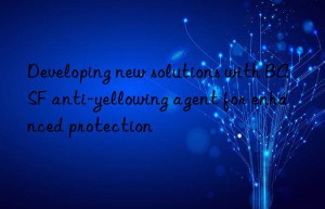 Developing new solutions with BASF anti-yellowing agent for enhanced protection