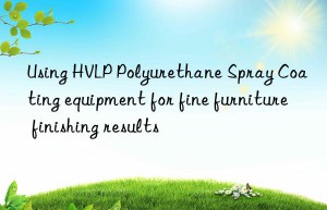 Using HVLP Polyurethane Spray Coating equipment for fine furniture finishing results