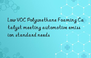 Low VOC Polyurethane Foaming Catalyst meeting automotive emission standard needs