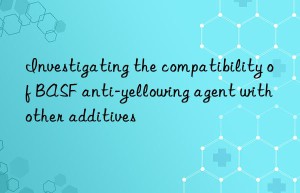 Investigating the compatibility of BASF anti-yellowing agent with other additives