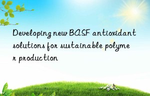 Developing new BASF antioxidant solutions for sustainable polymer production