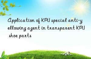 Application of KPU special anti-yellowing agent in transparent KPU shoe parts