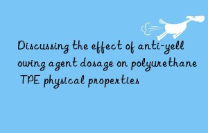 Discussing the effect of anti-yellowing agent dosage on polyurethane TPE physical properties