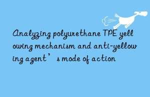 Analyzing polyurethane TPE yellowing mechanism and anti-yellowing agent’s mode of action