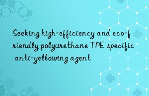 Seeking high-efficiency and eco-friendly polyurethane TPE specific anti-yellowing agent