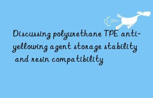 Discussing polyurethane TPE anti-yellowing agent storage stability and resin compatibility