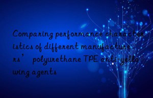 Comparing performance characteristics of different manufacturers’ polyurethane TPE anti-yellowing agents