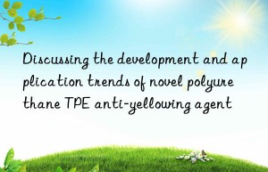 Discussing the development and application trends of novel polyurethane TPE anti-yellowing agent