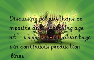 Discussing polyurethane composite anti-scorching agent’s application advantages in continuous production lines