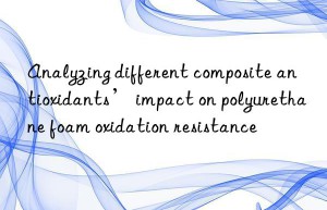 Analyzing different composite antioxidants’ impact on polyurethane foam oxidation resistance