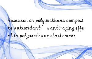 Research on polyurethane composite antioxidant’s anti-aging effect in polyurethane elastomers