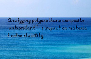 Analyzing polyurethane composite antioxidant’s impact on material color stability