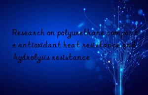 Research on polyurethane composite antioxidant heat resistance and hydrolysis resistance