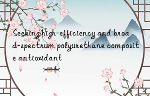 Seeking high-efficiency and broad-spectrum polyurethane composite antioxidant