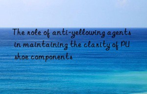 The role of anti-yellowing agents in maintaining the clarity of PU shoe components