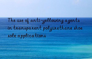 The use of anti-yellowing agents in transparent polyurethane shoe sole applications