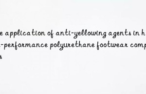 The application of anti-yellowing agents in high-performance polyurethane footwear components