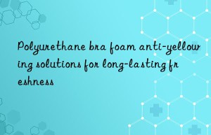 Polyurethane bra foam anti-yellowing solutions for long-lasting freshness