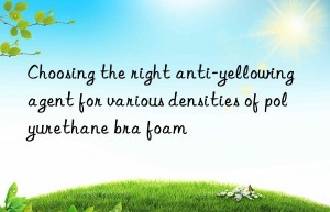 Choosing the right anti-yellowing agent for various densities of polyurethane bra foam
