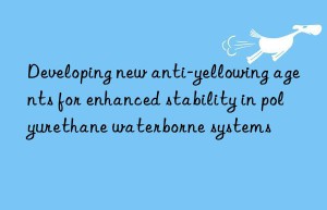 Developing new anti-yellowing agents for enhanced stability in polyurethane waterborne systems