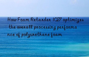 How Foam Retarder 1027 optimizes the overall processing performance of polyurethane foam
