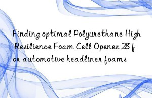 Finding optimal Polyurethane High Resilience Foam Cell Opener 28 for automotive headliner foams