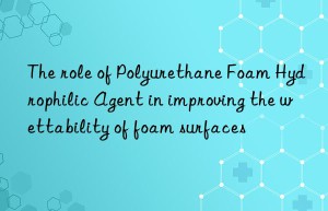 The role of Polyurethane Foam Hydrophilic Agent in improving the wettability of foam surfaces