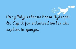 Using Polyurethane Foam Hydrophilic Agent for enhanced water absorption in sponges