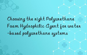 Choosing the right Polyurethane Foam Hydrophilic Agent for water-based polyurethane systems