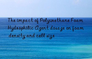 The impact of Polyurethane Foam Hydrophilic Agent dosage on foam density and cell size