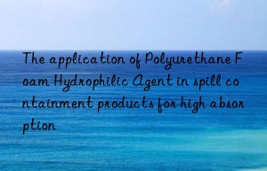 The application of Polyurethane Foam Hydrophilic Agent in spill containment products for high absorption