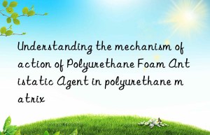 Understanding the mechanism of action of Polyurethane Foam Antistatic Agent in polyurethane matrix