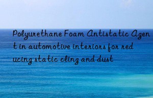 Polyurethane Foam Antistatic Agent in automotive interiors for reducing static cling and dust