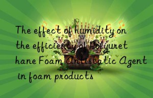 The effect of humidity on the efficiency of Polyurethane Foam Antistatic Agent in foam products