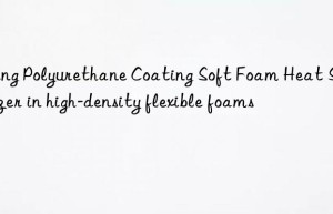 Using Polyurethane Coating Soft Foam Heat Stabilizer in high-density flexible foams