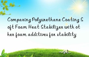 Comparing Polyurethane Coating Soft Foam Heat Stabilizer with other foam additives for stability