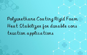 Polyurethane Coating Rigid Foam Heat Stabilizer for durable construction applications