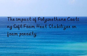 The impact of Polyurethane Coating Soft Foam Heat Stabilizer on foam porosity