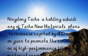 Ningdong Taihe  a holding subsidiary of Taihe New Materials  plans to increase capital by 400 million yuan to promote the construction of high-performance fiber raw material projects